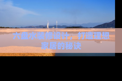 六盘水装修设计，打造理想家居的秘诀