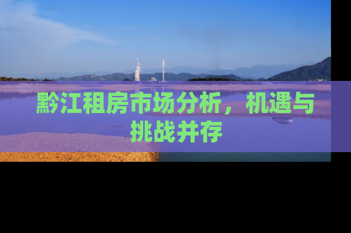 黔江租房市场分析，机遇与挑战并存