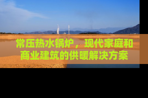 常压热水锅炉，现代家庭和商业建筑的供暖解决方案