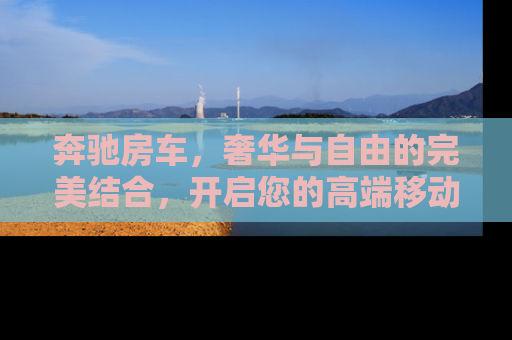 奔驰房车，奢华与自由的完美结合，开启您的高端移动生活