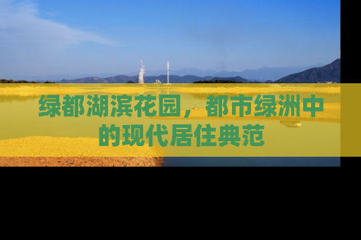 绿都湖滨花园，都市绿洲中的现代居住典范