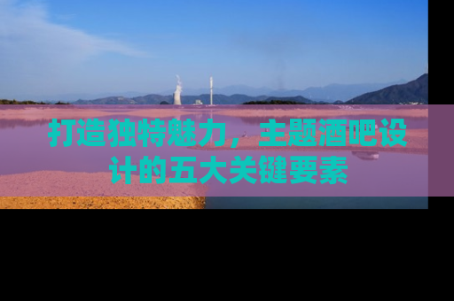 打造独特魅力，主题酒吧设计的五大关键要素