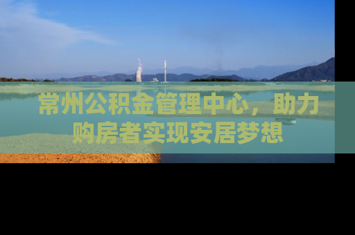 常州公积金管理中心,助力购房者实现安居梦想 常州公积金管理中心,助力购房者实现安居梦想