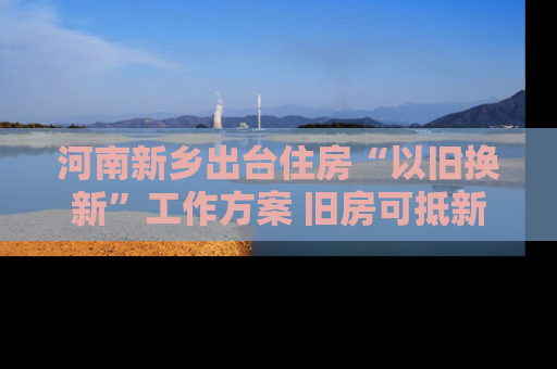 河南新乡出台住房“以旧换新”工作方案 旧房可抵新房70%房款