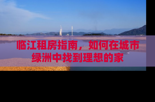 临江租房指南，如何在城市绿洲中找到理想的家