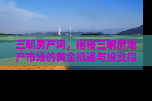 三明房产网，揭秘三明房地产市场的黄金机遇与投资指南