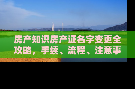 房产知识房产证名字变更全攻略，手续、流程、注意事项一文详解