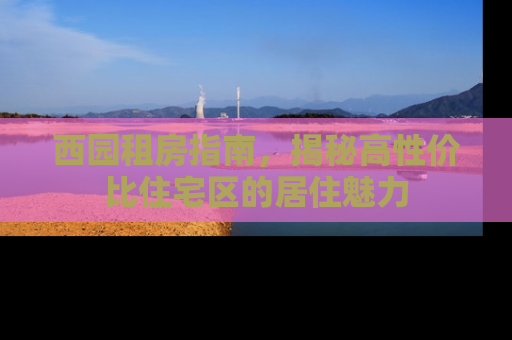 西园租房指南，揭秘高性价比住宅区的居住魅力