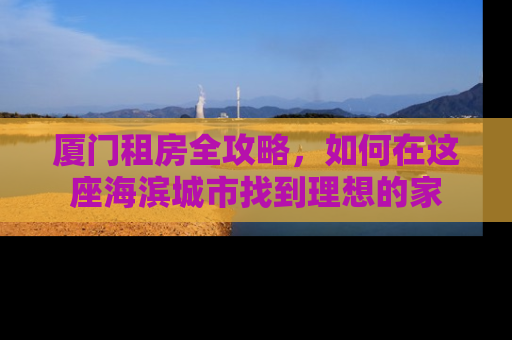 厦门租房全攻略，如何在这座海滨城市找到理想的家