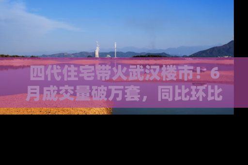 四代住宅带火武汉楼市！6月成交量破万套，同比环比双涨超50％，房价仍承压