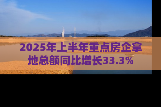 2025年上半年重点房企拿地总额同比增长33.3%