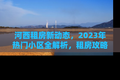 河西租房新动态，2023年热门小区全解析，租房攻略与市场趋势