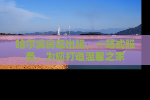 哈尔滨房屋出租，一站式服务，为您打造温馨之家