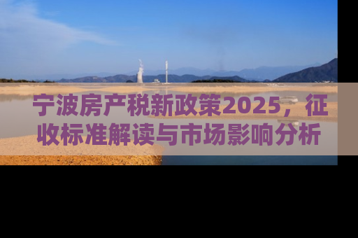 宁波房产税新政策2025，征收标准解读与市场影响分析