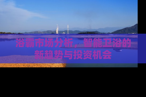 浴霸市场分析，智能卫浴的新趋势与投资机会