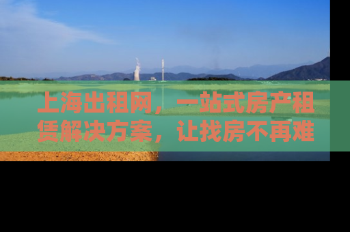 上海出租网，一站式房产租赁解决方案，让找房不再难