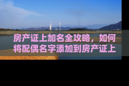 房产证上加名全攻略，如何将配偶名字添加到房产证上