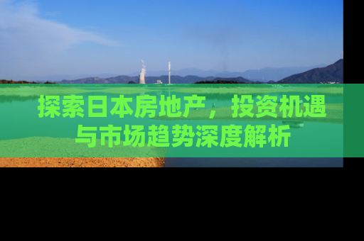 探索日本房地产，投资机遇与市场趋势深度解析