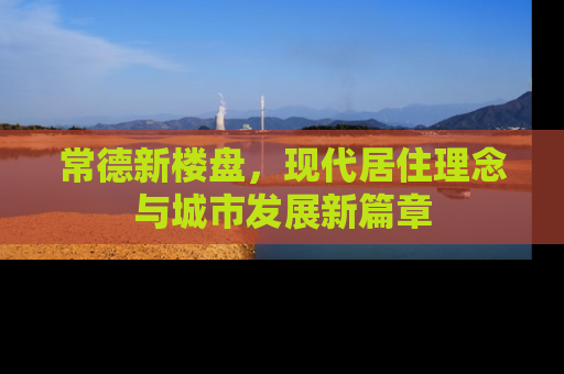 常德新楼盘，现代居住理念与城市发展新篇章