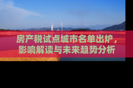 房产税试点城市名单出炉，影响解读与未来趋势分析