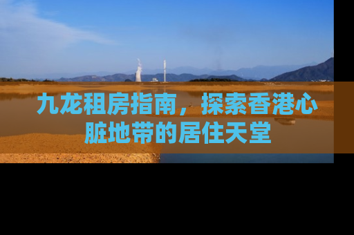 九龙租房指南，探索香港心脏地带的居住天堂