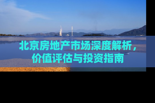 北京房地产市场深度解析，价值评估与投资指南