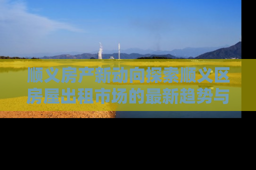 顺义房产新动向探索顺义区房屋出租市场的最新趋势与投资机会