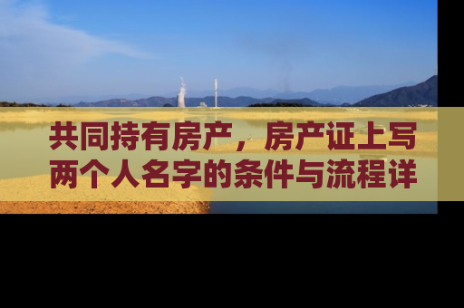 共同持有房产，房产证上写两个人名字的条件与流程详解