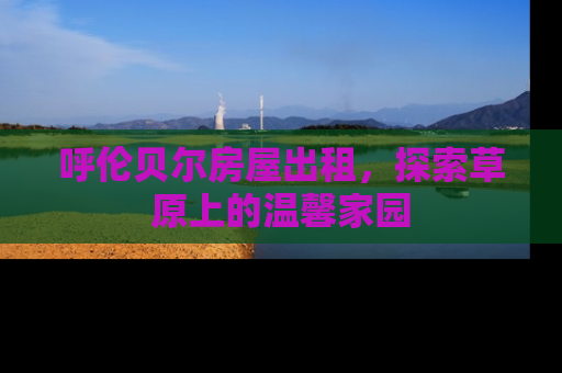呼伦贝尔房屋出租，探索草原上的温馨家园