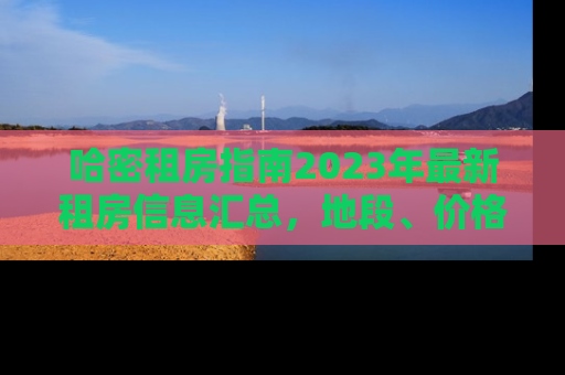 哈密租房指南2023年最新租房信息汇总,地段、价格、设施全解析 哈密租房指南2023年最新租房信息汇总,地段、价格、设施全解析