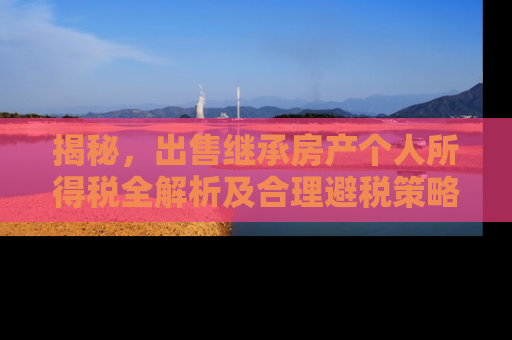 揭秘，出售继承房产个人所得税全解析及合理避税策略