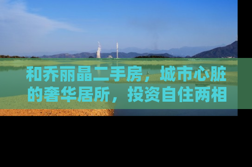 和乔丽晶二手房，城市心脏的奢华居所，投资自住两相宜
