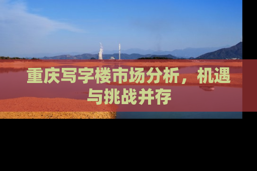 重庆写字楼市场分析，机遇与挑战并存