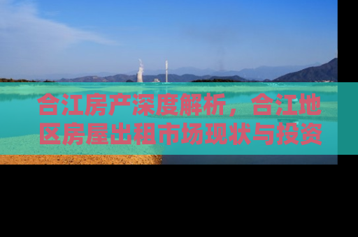 合江房产深度解析，合江地区房屋出租市场现状与投资指南