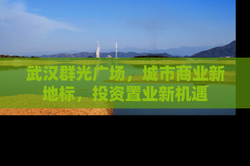 武汉群光广场，城市商业新地标，投资置业新机遇