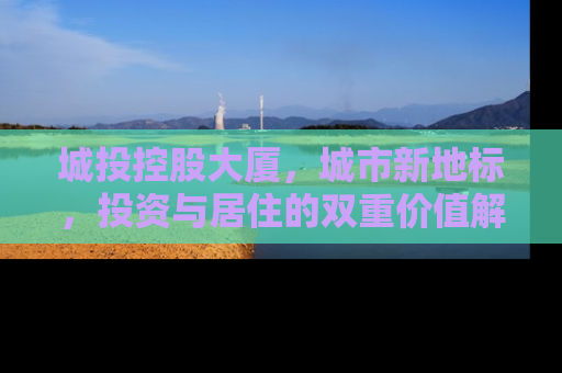 城投控股大厦，城市新地标，投资与居住的双重价值解析