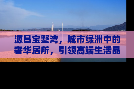 源昌宝墅湾，城市绿洲中的奢华居所，引领高端生活品质新风尚