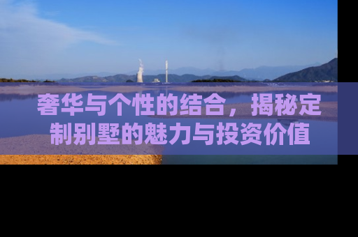 奢华与个性的结合，揭秘定制别墅的魅力与投资价值