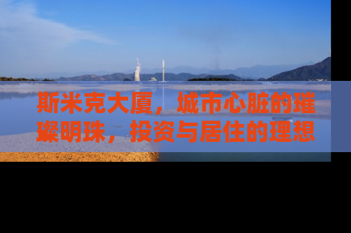 斯米克大厦，城市心脏的璀璨明珠，投资与居住的理想之选