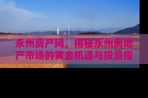 永州房产网，揭秘永州房地产市场的黄金机遇与投资指南