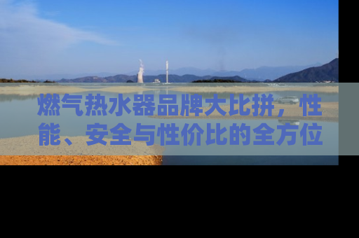 燃气热水器品牌大比拼，性能、安全与性价比的全方位解析