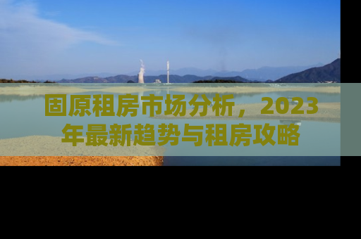 固原租房市场分析，2023年最新趋势与租房攻略