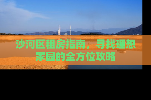 沙河区租房指南，寻找理想家园的全方位攻略