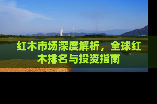红木市场深度解析，全球红木排名与投资指南
