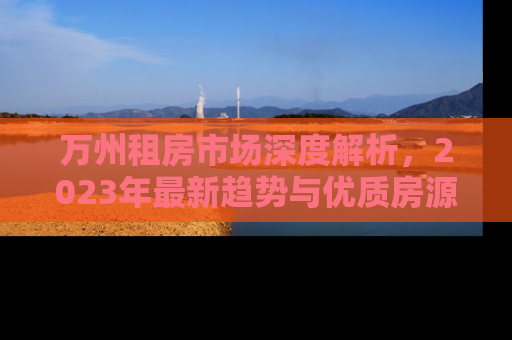 万州租房市场深度解析，2023年最新趋势与优质房源推荐