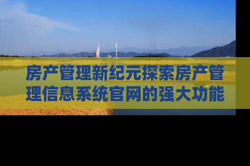 房产管理新纪元探索房产管理信息系统官网的强大功能与优势