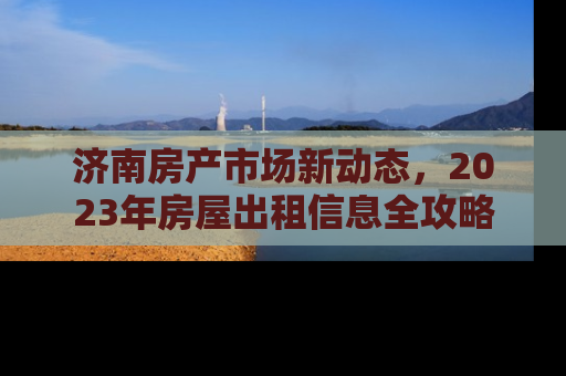 济南房产市场新动态，2023年房屋出租信息全攻略