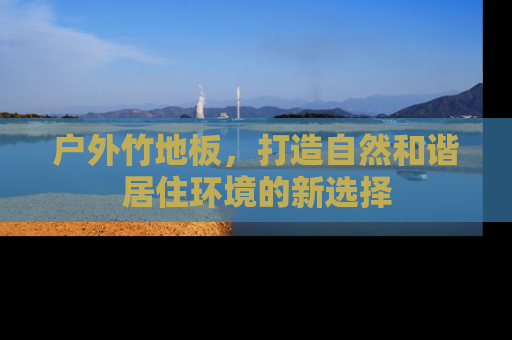 户外竹地板，打造自然和谐居住环境的新选择