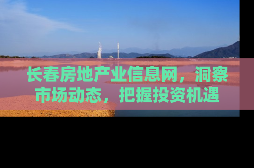 长春房地产业信息网，洞察市场动态，把握投资机遇