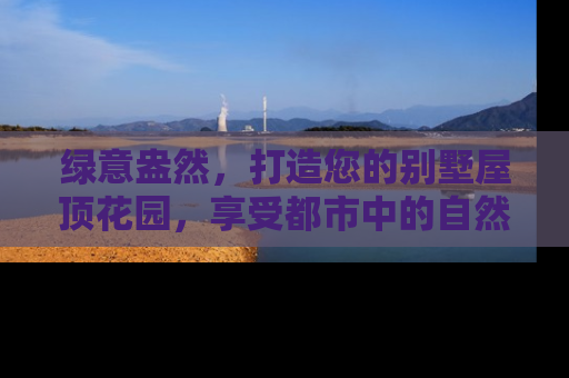 绿意盎然，打造您的别墅屋顶花园，享受都市中的自然绿洲